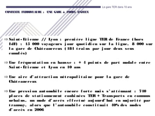 14
Le gare TER dans 10 ans
CONTEXTE FERROVIAIRE : UNE GARE à FORTS ENJEUXCONTEXTE FERROVIAIRE : UNE GARE à FORTS ENJEUX
⇒ Sai nt - Et i enne // Lyon : premi ère l i gne TER de France ( hors
IdF) : 15 000 voyageurs j our quot i di en sur l a l i gne, 8 000 sur
l a gare de Chât eaucreux ( 184 t rai ns par j our deux sens
cumul és)
⇒ Une f réquent at i on en hausse : + 4 poi nt s de part modal e ent re
Sai nt - Ét i enne et Lyon en 10 ans
⇒ Une ai re d’ at t ract i on mét ropol i t ai ne pour l a gare de
Chât eaucreux
⇒ Une pressi on aut omobi l e encore f ort e mai s s’ at t énuant : 740
pl aces de st at i onnement combi nées TER + Transport s en communs
urbai ns, un mode d’ accès ef f ect ué auj ourd’ hui en maj ori t é par
t ramway, al ors que l ’ aut omobi l e const i t uai t 40% des modes
d’ accès en 2006
 