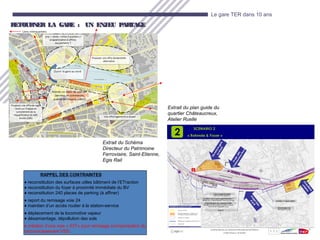 21
Le gare TER dans 10 ans
RETOURNER LA GARE : UN ENJEU PARTAGERETOURNER LA GARE : UN ENJEU PARTAGE
Extrait du plan guide du
quartier Châteaucreux,
Atelier Ruelle
Extrait du Schéma
Directeur du Patrimoine
Ferroviaire, Saint-Etienne,
Egis Rail
RAPPEL DES CONTRAINTES
♦ reconstitution des surfaces utiles bâtiment de l’ETraction
♦ reconstitution du foyer à proximité immédiate du BV
♦ reconstitution 240 places de parking (à affiner)
♦ report du remisage voie 24
♦ maintien d’un accès routier à la station-service
♦ déplacement de la locomotive vapeur
♦ désamiantage, dépollution des sols
♦ création d’une voie « 53T» pour remisage (compensation du
raccourcissement V55)
 