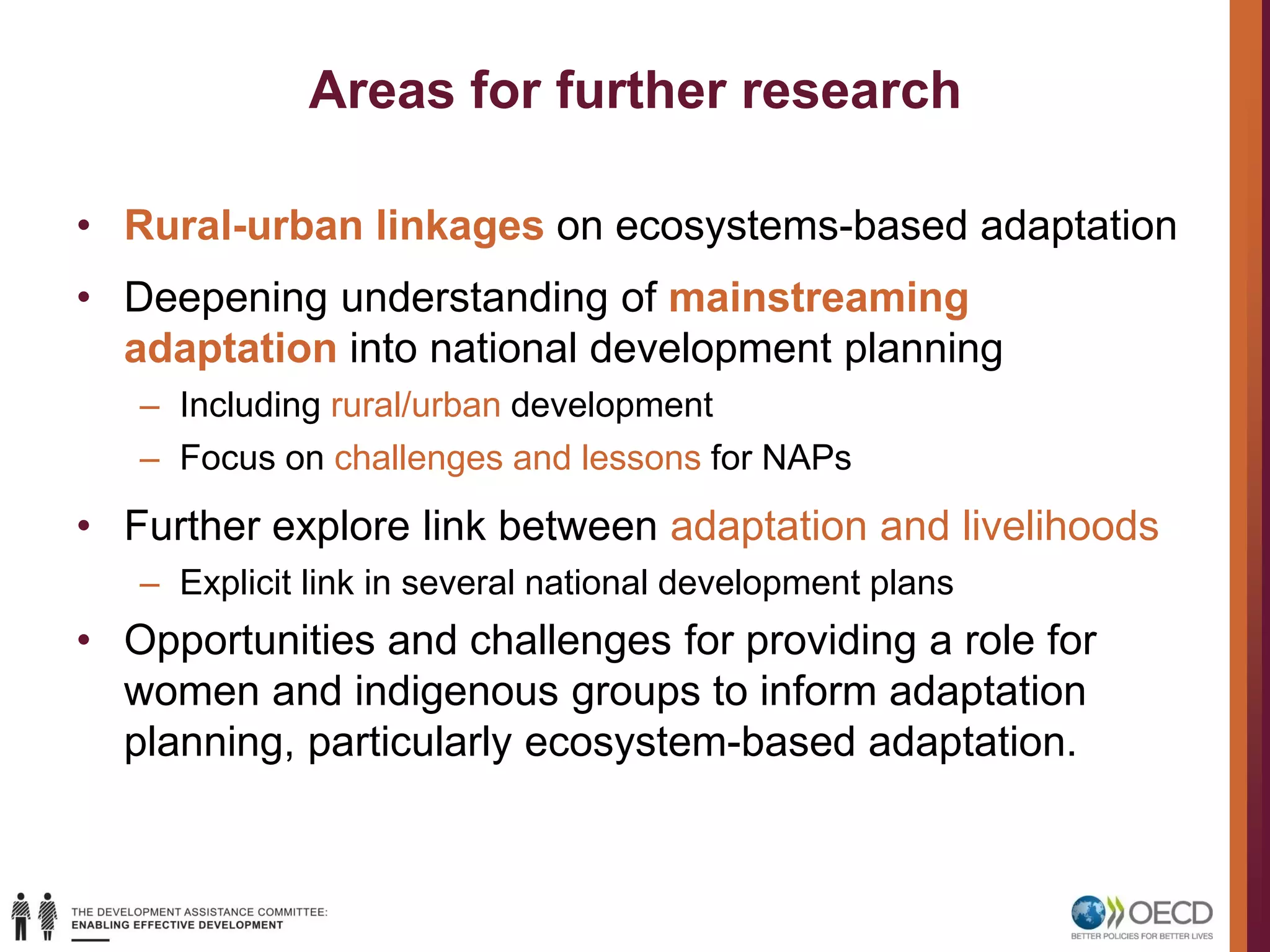Areas for further research
• Rural-urban linkages on ecosystems-based adaptation
• Deepening understanding of mainstreaming
adaptation into national development planning
– Including rural/urban development
– Focus on challenges and lessons for NAPs
• Further explore link between adaptation and livelihoods
– Explicit link in several national development plans
• Opportunities and challenges for providing a role for
women and indigenous groups to inform adaptation
planning, particularly ecosystem-based adaptation.
 