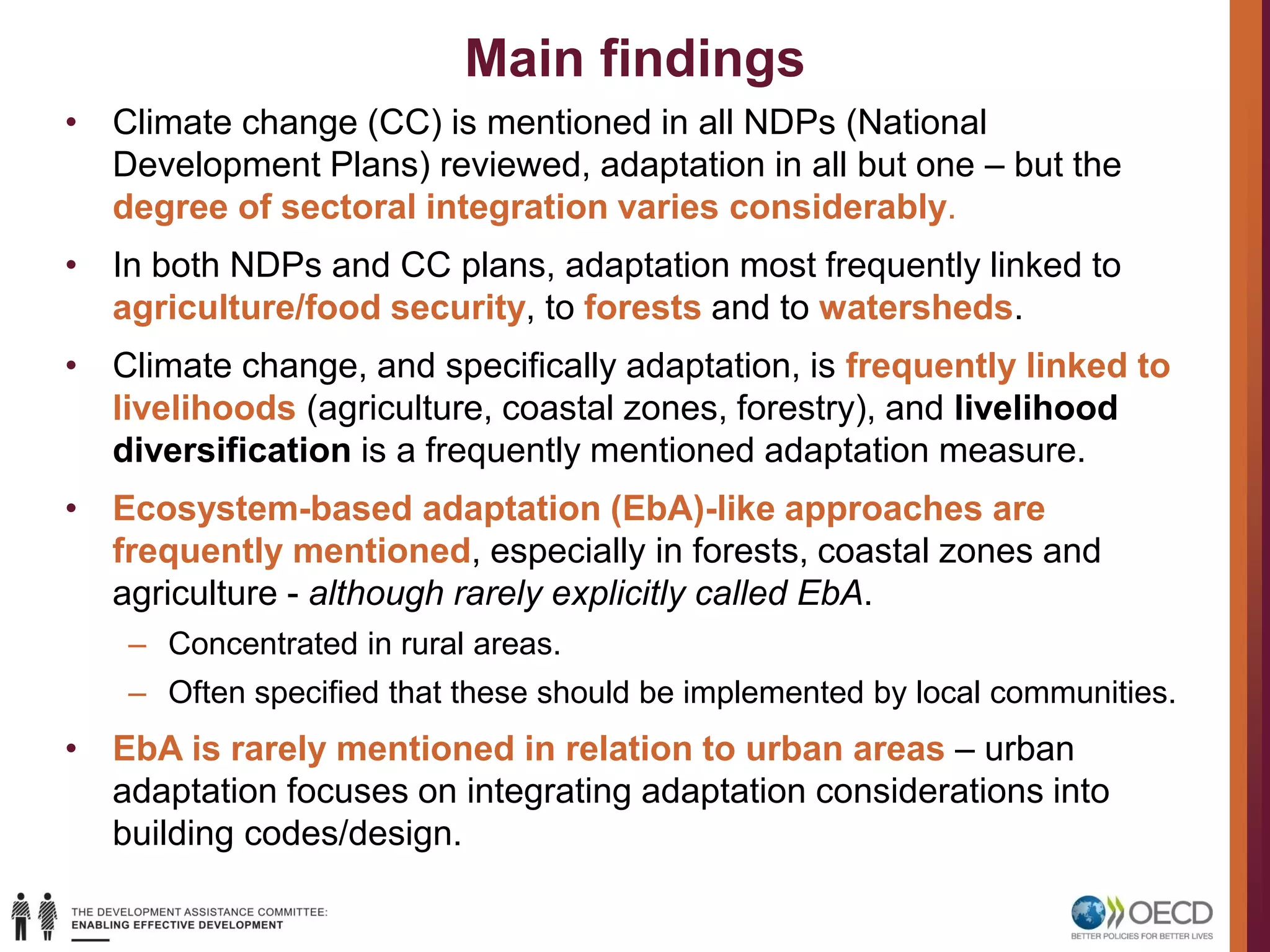 Main findings
• Climate change (CC) is mentioned in all NDPs (National
Development Plans) reviewed, adaptation in all but one – but the
degree of sectoral integration varies considerably.
• In both NDPs and CC plans, adaptation most frequently linked to
agriculture/food security, to forests and to watersheds.
• Climate change, and specifically adaptation, is frequently linked to
livelihoods (agriculture, coastal zones, forestry), and livelihood
diversification is a frequently mentioned adaptation measure.
• Ecosystem-based adaptation (EbA)-like approaches are
frequently mentioned, especially in forests, coastal zones and
agriculture - although rarely explicitly called EbA.
– Concentrated in rural areas.
– Often specified that these should be implemented by local communities.
• EbA is rarely mentioned in relation to urban areas – urban
adaptation focuses on integrating adaptation considerations into
building codes/design.
 