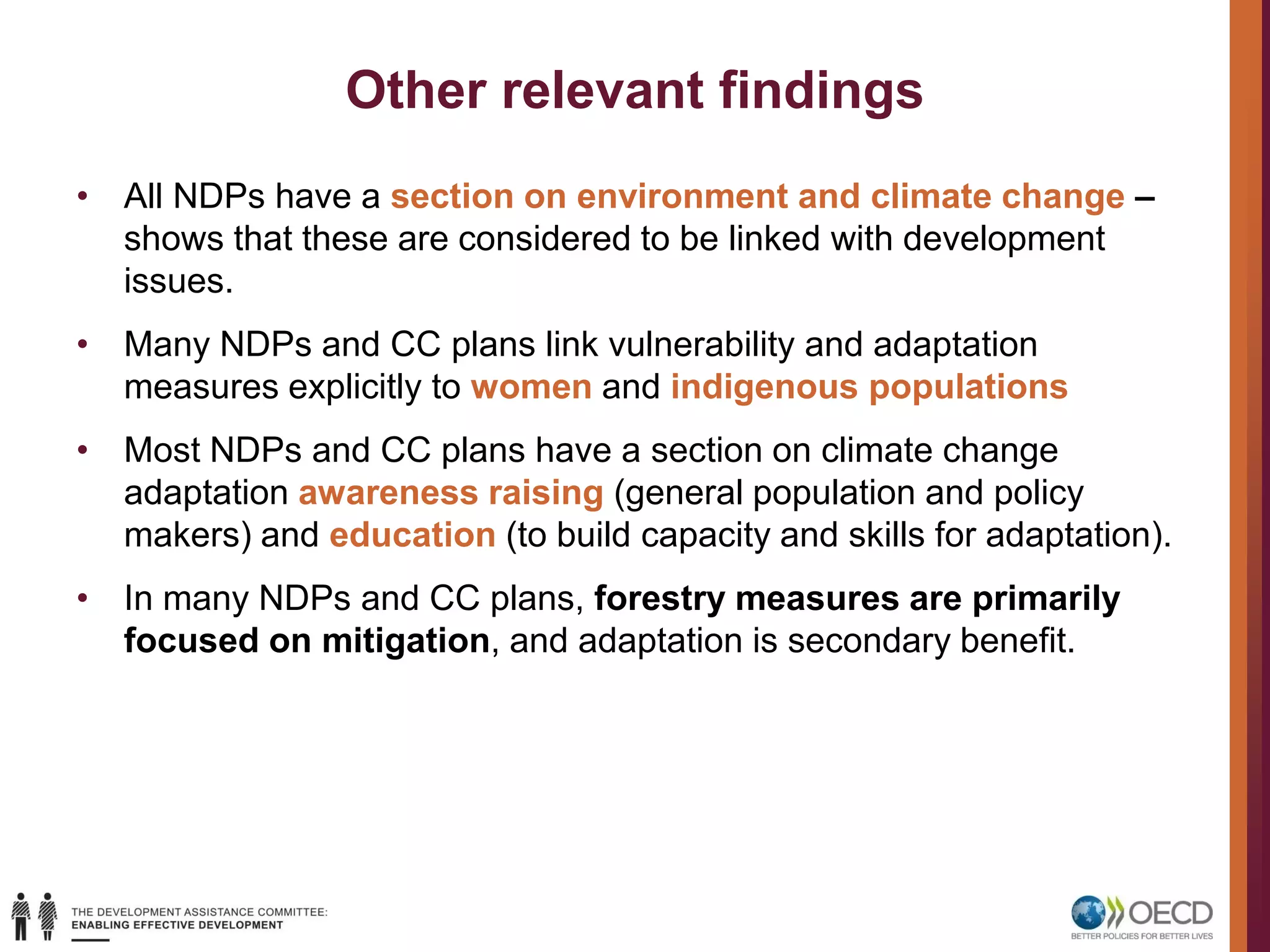Other relevant findings
• All NDPs have a section on environment and climate change –
shows that these are considered to be linked with development
issues.
• Many NDPs and CC plans link vulnerability and adaptation
measures explicitly to women and indigenous populations
• Most NDPs and CC plans have a section on climate change
adaptation awareness raising (general population and policy
makers) and education (to build capacity and skills for adaptation).
• In many NDPs and CC plans, forestry measures are primarily
focused on mitigation, and adaptation is secondary benefit.
 