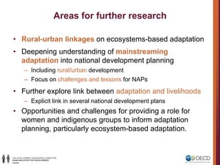 Areas for further research
• Rural-urban linkages on ecosystems-based adaptation
• Deepening understanding of mainstreaming
adaptation into national development planning
– Including rural/urban development
– Focus on challenges and lessons for NAPs
• Further explore link between adaptation and livelihoods
– Explicit link in several national development plans
• Opportunities and challenges for providing a role for
women and indigenous groups to inform adaptation
planning, particularly ecosystem-based adaptation.
 