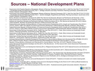 Sources – National Development Plans
• Government of the People’s Republic of Bangladesh, Ministry of Planning, Planning Commission (2011), Sixth Five Year Plan FY 2011-FY 2015
– Accelerating Growth and Reducing Poverty, Part 1 – Strategic Directions and Policy Framework, Planning Commission, Government of the
People’s Republic of Bangladesh, Dhaka.
• Government of the People’s Republic of Bangladesh, Ministry of Planning, Planning Commission (2011), Sixth Five Year Plan FY 2011-FY 2015
– Accelerating Growth and Reducing Poverty, Part 2 – Sectoral Strategies, Programmes and Policies, Planning Commission, Government of the
People’s Republic of Bangladesh, Dhaka.
• Bolivia, Ministerio de Planificación del Desarrollo (2006) Plan Nacional de Desarrollo, Ministerio de Planificación del Desarrollo, La Paz.
• Royal Government of Cambodia (2014), National Strategic Development Plan 2014-2018, Royal Government of Cambodia, Phnom Penh.
• Gobierno de Costa Rica, Ministerio de Planificación Nacional y Política Económica (2014), Plan Nacional de Desarrollo 2015-2018 “Alberto
Cañas Escalante”, Ministerio de Planificación Nacional y Política Económica, San Jose.
• Federal Democratic Republic of Ethiopia Ministry of Finance and Economic Development (2010), Growth and Transformation Plan 2010/11-
2014/15, Volume I: Main Text, Ministry of Finance and Economic Development, Federal Democratic Republic of Ethiopia, Addis Ababa.
• Federal Democratic Republic of Ethiopia Ministry of Finance and Economic Development (2010), Growth and Transformation Plan 2010/11-
2014/15, Volume II: Policy Matrix, Ministry of Finance and Economic Development, Federal Democratic Republic of Ethiopia, Addis Ababa.
• Government of India Planning Commission (2013), Twelfth Five Year Plan (2012-2017) – Faster, More Inclusive and Sustainable Growth,
Volume I, Planning Commission, Government of India, New Dehli.
• Government of India Planning Commission (2013), Twelfth Five Year Plan (2012-2017) – Faster, More Inclusive and Sustainable Growth,
Volume II – Economic Sectors, Planning Commission, Government of India, New Dehli.
• Government of India Planning Commission (2013), Twelfth Five Year Plan (2012-2017) – Faster, More Inclusive and Sustainable Growth,
Volume III – Social Sectors, Planning Commission, Government of India, New Dehli.
• Indonesia National Ministry of National Development Planning (2010), Second National Medium-term Development Plan (RPJMN) 2010-2014,
Book I National Priorities, Ministry of National Development Planning/National Development Planning Agency, Jakarta.
• Republic of Kenya Ministry of Devolution and Planning (2013), Second Medium Term Plan, 2013-2017, Republic of Kenya, Nairobi.
• Centro Nacional de Planeamiento Estratégico de Perú (2011), Plan Bicentenario – El Perú hacia el 2021, Centro Nacional de Planeamiento
Estratégico de Perú, Lima.
• Philippine National Economic and Development Authority (2011), Philippine Development Plan 2011-2016, National Economic and Development
Authority, Pasig City.
• Government of the Solomon Islands Ministry of Development Planning and Aid Coordination (2011), National Development Strategy 2011 to
2020, Ministry of Development Planning and Aid Coordination, Honiara.
• United Republic of Tanzania, President’s Office, Planning Commission (2011), The Tanzania Five Year Development Plan 2011/2012-2015/2016
– Unleashing Tanzania’s Latent Growth Potentials, United Republic of Tanzania, President’s Office, Planning Commission, Dodoma.
• République Tunisienne – Ministère du Développement Régional et de la Planification (2012), Stratégie de Développement de la Tunisie
Nouvelle, République Tunisienne, Tunis.
• Republic of Tunisia (2010), Economic and social Development in Tunisia 2010-2014 – Towards an innovation and creation based growth,
Republic of Tunisia, Tunis.
• Socialist Republic of Viet Nam (2011), Viet Nam’s Socio-economic Development Strategy for the Period of 2011-2020 (unofficial translation by
www.economica.vn), Socialist Republic of Viet Nam, Hanoi.
• Republic of Zambia (2011), Sixth National Development Plan 2011-2015 – “Sustained economic growth and poverty reduction”, Republic of
Zambia, Lusaka.
 