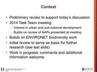 Context
• Preliminary review to support today’s discussion
• 2014 Task Team meeting
– Interest in urban and sub-national development
– Builds on review of NAPs presented at meeting
• Builds on ENVIRONET biodiversity work
• Initial review to serve as basis for further
research (see last slide)
• Work in progress: comments and additional
information welcome
 