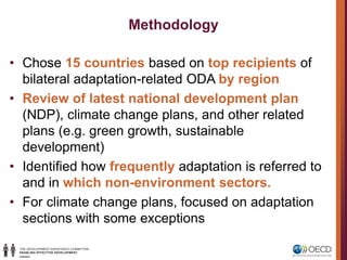 Methodology
• Chose 15 countries based on top recipients of
bilateral adaptation-related ODA by region
• Review of latest national development plan
(NDP), climate change plans, and other related
plans (e.g. green growth, sustainable
development)
• Identified how frequently adaptation is referred to
and in which non-environment sectors.
• For climate change plans, focused on adaptation
sections with some exceptions
 