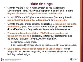 Main findings
• Climate change (CC) is mentioned in all NDPs (National
Development Plans) reviewed, adaptation in all but one – but the
degree of sectoral integration varies considerably.
• In both NDPs and CC plans, adaptation most frequently linked to
agriculture/food security, to forests and to watersheds.
• Climate change, and specifically adaptation, is frequently linked to
livelihoods (agriculture, coastal zones, forestry), and livelihood
diversification is a frequently mentioned adaptation measure.
• Ecosystem-based adaptation (EbA)-like approaches are
frequently mentioned, especially in forests, coastal zones and
agriculture - although rarely explicitly called EbA.
– Concentrated in rural areas.
– Often specified that these should be implemented by local communities.
• EbA is rarely mentioned in relation to urban areas – urban
adaptation focuses on integrating adaptation considerations into
building codes/design.
 