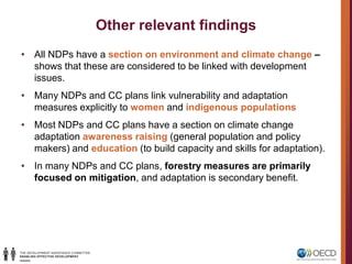 Other relevant findings
• All NDPs have a section on environment and climate change –
shows that these are considered to be linked with development
issues.
• Many NDPs and CC plans link vulnerability and adaptation
measures explicitly to women and indigenous populations
• Most NDPs and CC plans have a section on climate change
adaptation awareness raising (general population and policy
makers) and education (to build capacity and skills for adaptation).
• In many NDPs and CC plans, forestry measures are primarily
focused on mitigation, and adaptation is secondary benefit.
 
