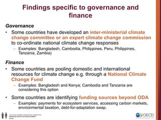 Findings specific to governance and
finance
Governance
• Some countries have developed an inter-ministerial climate
change committee or an expert climate change commission
to co-ordinate national climate change responses
– Examples: Bangladesh, Cambodia, Philippines, Peru, Philippines,
Tanzania, Zambia)
Finance
• Some countries are pooling domestic and international
resources for climate change e.g. through a National Climate
Change Fund
– Examples: Bangladesh and Kenya; Cambodia and Tanzania are
considering this option
• Some countries are identifying funding sources beyond ODA
– Examples: payments for ecosystem services, accessing carbon markets,
environmental taxation, debt-for-adaptation swap.
 