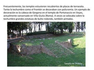 Frecuentemente, los templos estuvieron recubiertos de placas de terracota.
Tanto la techumbre como el frontón se decoraban con policromía. Un ejemplo de
decoración es la cabeza de Gorgona en el templo de Portonaccio en Veyes,
actualmente conservado en Villa Giulia (Roma). A veces se colocaba sobre la
techumbre grandes estatuas de bulto redondo, también pintadas.
Templo de Orvieto
 