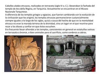 Caballos alados etruscos, realizados en terracota (siglo IV a. C.). Decoraban la fachada del
templo de Ara della Regina, en Tarquinia. Actualmente se encuentran en el Museo
Nazionale Tarquinese.
A diferencia de los templos griegos y egipcios, que fueron cambiando con la evolución de
la civilización que los originó, los templos etruscos permanecieron sustancialmente
siempre iguales a lo largo de los siglos, quizá a causa del hecho de que en la mentalidad
etrusca no eran la morada terrena de la divinidad, sino un lugar en el que reunirse para
rezar a los dioses y confiar en que éstos escuchen.
Era frecuente llevar ofrendas a los templos, consistentes en general en estatuillas votivas
en terracota o bronce, o bien animales para el sacrificio, como corderos o cabras.
 