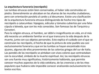 La arquitectura funeraria (necrópolis)
Las tumbas etruscas están bien conservadas, al haber sido construidas en
piedra. Generalmente se ubicaban en las afueras de las murallas ciudadanas,
pero con orientación paralela al cardo y al decumano. Existe una clasificación
de la arquitectura funeraria etrusca distinguiendo de hecho tres tipos de
necrópolis o catacumbas: hipogeos, edículos y túmulos cubiertos por una falsa
cúpula o bóveda, que son los más conocidos. Son famosas las de Tarquinia y
Cerveteri.
Para la religión etrusca, el hombre, ser débil e insignificante en vida, en el más
allá necesita un ambiente familiar en el que transcurra la vida después de la
muerte, junto con sus objetos personales. Esto explica el cuidado con el que se
construían las necrópolis, el hecho de que la pintura de este pueblo sea casi
exclusivamente funeraria y que en las tumbas se hayan encontrado ricos
ajuares, algunos de ellos provenientes de las colonias griegas del sur de Italia.
Las paredes de las necrópolis se pintaban con vivos colores que contrastaban
con la oscuridad, símbolo de la muerte espiritual. Así, las necrópolis etruscas
son una fuente muy significativa, históricamente hablando, que permite
conocer muchos aspectos de la vida cotidiana, de las creencias y de los ritos
populares que hubiera sido imposible conocer analizando exclusivamente los
textos escritos.
 