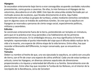 Hipogeos
Se excavaban enteramente bajo tierra o eran conseguídas ocupando cavidades naturales
preexistentes, como grutas o cavernas. De ellas, la más famosa es el Hipogeo de los
volumnios, descubierta en el año 1840. Este tipo de catacumba estaba formado por un
inclinado acceso de escalones, que llevaba directamente al atrio. Aquí había
normalmente seis tumbas (o grupos de tumbas), unidos mediante estrechos corredores
que en algunos casos se trataba de auténticos túneles. Se cree que la sepultura en
hipogeos se reservaba a personas de cierto rango social, especialmente políticos,
militares y sacerdotes.
Edículos
Se construían enteramente fuera de la tierra, pretendiendo ser templos en miniatura,
pero que en la práctica eran muy parecidos a las habitaciones de los primeros
asentamientos etruscos. En la simbología etrusca, era muy significativa la forma de
templete: representaba el punto intermedio del viaje que el difunto debía realizar de la
vida a la muerte, una especie de última etapa de la vida terrena. Entre ellos, hay que
recordar el Bronzetto dell'Offerente, la mejor conservada, que se encuentra en
Populonia.
Túmulos
Deben su nombre al hecho de que, una vez ejecutada la sepultura, se cubría con una pila
de tierra, con el fin de crear una especie de colina artificial. Cada una de estas tumbas se
articula, como los hipogeos, en diversas cámaras sepulcrales de dimensiones
proporcionales a la riqueza y notoriedad del difunto o su familia. Generalmente eran de
planta circular. Entre ellas hay que recordar la Tumba de los Relieves, en el interior de la
necrópolis de la Banditaccia, cerca de Cerveteri
 