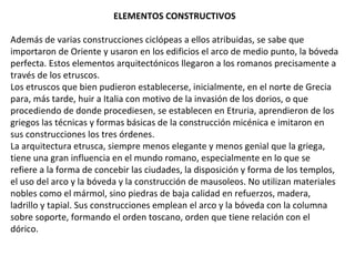 ELEMENTOS CONSTRUCTIVOS
Además de varias construcciones ciclópeas a ellos atribuidas, se sabe que
importaron de Oriente y usaron en los edificios el arco de medio punto, la bóveda
perfecta. Estos elementos arquitectónicos llegaron a los romanos precisamente a
través de los etruscos.
Los etruscos que bien pudieron establecerse, inicialmente, en el norte de Grecia
para, más tarde, huir a Italia con motivo de la invasión de los dorios, o que
procediendo de donde procediesen, se establecen en Etruria, aprendieron de los
griegos las técnicas y formas básicas de la construcción micénica e imitaron en
sus construcciones los tres órdenes.
La arquitectura etrusca, siempre menos elegante y menos genial que la griega,
tiene una gran influencia en el mundo romano, especialmente en lo que se
refiere a la forma de concebir las ciudades, la disposición y forma de los templos,
el uso del arco y la bóveda y la construcción de mausoleos. No utilizan materiales
nobles como el mármol, sino piedras de baja calidad en refuerzos, madera,
ladrillo y tapial. Sus construcciones emplean el arco y la bóveda con la columna
sobre soporte, formando el orden toscano, orden que tiene relación con el
dórico.
 