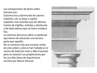 Los componentes de dicho orden
toscano son:
Columna lisa y disminuida de catorce
módulos, con su basa y capitel.
Capiteles más sencillos que los dóricos.
Carece de triglifos, mútulos y dentículos
y de todo adorno que no fuera moldura
lisa.
La columna descansa sobre un pedestal
que tienen de elevación una tercera
parte que aquélla.
No se conocen más que escasos restos
de este orden y sólo se han hallado en el
centro de Italia (en Vulci y Alba Fucense)
pero se conocen sus proporciones por
los Los diez libros de Arquitectura
escritos por Marco Vitruvio.
 