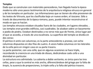 Templos
Dado que se construían con materiales perecederos, han llegado hasta la época
moderna sólo unos pocos testimonios de la arquitectura religiosa etrusca en general
y de los templos en particular. Las informaciones que se tienen de ellos provienen de
los textos de Vitruvio, que los clasificaba bajo un nuevo orden, el toscano. Sólo a
través de documentos de la época romana, pues, puede intentar reconstruirse el
modo en que se hacían.
Los templos etruscos estaban situados fuera de las ciudades, en lugares elevados. .
Los templos eran grandes edificios, casi cuadrados. Se alzaban sobre un basamento
o podio de piedra. Estaban destinados a no verse más que de frente, único lugar por
el que se accedía, a través de una escalinata. La superficie del templo se dividía en
dos zonas:
El pórtico in antis con columnas; es la parte antecedente o pronao, con ocho
columnas dispuestas en dos filas de cuatro. A veces había columnas en los laterales
de la cella pero en ningún caso en su parte trasera.
La parte posterior, con una cella, que en algunas ocasiones se hace triple,
recordando la creencia en una tríada de dioses, dedicándose cada cella a una
divinidad en particular.
La estructura era adintelada. La cubierta a doble vertiente, es única para las tres
cellas, pese a que la central es más ancha, diferenciándose del griego por la falta de
krepis, la ausencia de proporciones, la triple cella y la falta del pórtico trasero.
 