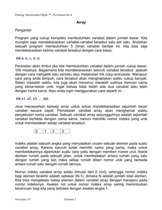 Pemrog. Berorientasi Objek **, Pertemuan Ke-4
Noviyanto, ST Halaman 1
Array
Pengantar
Program yang cukup kompleks membutuhkan variabel dalam jumlah besar. Kita
mungkin saja mendeklarasikan variabel-variabel tersebut satu per satu. Andaikan
sebuah program membutuhkan 5 (lima) variabel bertipe int, kita bisa saja
mendeklarasikan kelima variabel tersebut dengan cara biasa:
int a, b, c, d, e;
Persoalan akan timbul jika kita membutuhkan variabel dalam jumlah cukup besar,
100 misalnya. Bagaimana kita mendeklarasikan seluruh variabel tersebut: apakah
dengan cara mengetik satu persatu atau melakukan trik copy-and-paste Manapun
cara yang anda tempuh, cara tersebut akan menghabiskan waktu cukup banyak.
Selain masalah waktu, kita juga akan menemui masalah sulitnya mencari nama
yang benar-benar unik. Ingat bahwa tidak boleh ada dua variabel atau lebih
dengan nama sama. Atau anda ingin menggunakan cara seperti ini :
int x1, x2, x3, dst.
Java menawarkan konsep array untuk solusi mendeklarasikan sejumlah besar
variabel secara cepat. Pemakaian variabel array akan menghemat waktu
penyebutan nama variabel. Sebuah variabel array sesungguhnya adalah sejumlah
variabel berbeda dengan nama sama, namun memiliki nomor indeks yang unik
untuk membedakan setiap variabel tersebut.
0 1 2 3
Indeks adalah sebuah angka yang menyatakan urutan sebuah elemen pada suatu
variabel array. Karena seluruh kotak memiliki nama yang sama, maka untuk
membedakannya diperlukan suatu cara yaitu dengan memberi nomor urut. Ibarat
deretan rumah pada sebuah jalan, untuk membedakan antara rumah yang satu
dengan rumah yang lain maka setiap rumah diberi nomor unik yang berbeda
antara rumah satu dengan rumah lainnya.
Nomor indeks variabel array selalu dimulai dari 0 (nol), sehingga nomor indeks
bagi elemen terakhir adalah sebesar (N-1), dimana N adalah jumlah total elemen.
Kita bisa mengakses setiap elemen dalam variabel array dengan mengacu pada
nomor indeksnya. Awalan nol untuk nomor indeks array sering menimbulkan
kerancuan bagi kita yang terbiasa dengan awalan angka 1.
 