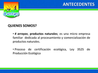 ANTECEDENTES
QUIENES SOMOS?
• 4 arroyos, productos naturales; es una micro empresa
familiar dedicada al procesamiento y comercialización de
productos naturales.
• Proceso de certificación ecológica, Ley 3525 de
Producción Ecológica