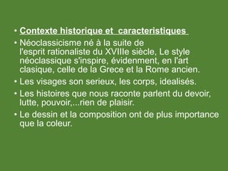 • Contexte historique et caracteristiques
• Néoclassicisme né à la suite de
l'esprit rationaliste du XVIIIe siècle, Le style
néoclassique s'inspire, évidenment, en l'art
clasique, celle de la Grece et la Rome ancien.
• Les visages son serieux, les corps, idealisés.
• Les histoires que nous raconte parlent du devoir,
lutte, pouvoir,...rien de plaisir.
• Le dessin et la composition ont de plus importance
que la coleur.
 