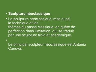 • Sculpture néoclassique
• La sculpture néoclassique imite aussi
la technique et les
thèmes du passé classique, en quête de
perfection dans l'imitation, qui se traduit
par une sculpture froid et académique.
•
Le principal sculpteur néoclassique est Antonio
Canova.
 