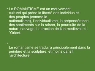 • Le ROMANTISME est un mouvement
culturel qui prône la liberté des individus et
des peuples (comme le
nationalisme), l'individualisme, la prépondérance
des sentiments sur la raison, la poursuite de la
nature sauvage, l´attraction de l'art médiéval et l
´Orient.
•
Le romantisme se traduira principalement dans la
peinture et la sculpture, et moins dans l
´architecture.
 