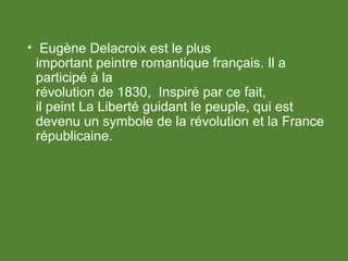 • Eugène Delacroix est le plus
important peintre romantique français. Il a
participé à la
révolution de 1830, Inspiré par ce fait,
il peint La Liberté guidant le peuple, qui est
devenu un symbole de la révolution et la France
républicaine.
 