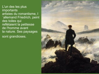 L'un des les plus
importants
artistes du romantisme, l
´allemand Friedrich, peint
des toiles qui
reflétaient la petitesse
de l'homme avant
la nature. Ses paysages
sont grandioses.
 