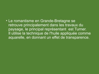 • Le romantisme en Grande-Bretagne se
retrouve principalement dans les travaux du
paysage, le principal représentant est Turner.
Il utilise la technique de l'huile appliquée comme
aquarelle, en donnant un effet de transparence.
 