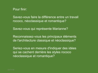 22/11/18
Pour finir:
Savez-vous faire la différence entre un travail
rococo, néoclassique et romantique?
Savez-vous qui représente Marianne?
Reconnaissez-vous les principaux éléments
de l'architecture classique et néoclassique?
Seriez-vous en mesure d'indiquer des idées
qui se cachent derrière les styles rococo
néoclassique et romantique?
 
