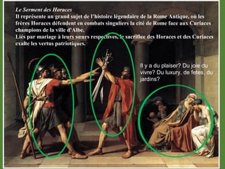 Il y a du plaiser? Du joie du
vivre? Du luxury, de fetes, du
jardins?
Le Serment des Horaces 
Il représente un grand sujet de l’histoire légendaire de la Rome Antique, où les 
frères Horaces défendent en combats singuliers la cité de Rome face aux Curiaces 
champions de la ville d'Albe. 
Liés par mariage à leurs sœurs respectives, le sacrifice des Horaces et des Curiaces 
exalte les vertus patriotiques.
 