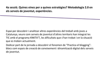 4a sessió. Quines eines per a quines estratègies? Metodologia 2.0 en
els serveis de joventut, experiències.
Espai per descobrir i analitzar altres experiències del treball amb joves a
Catalunya, veure com serveis de joventut d’altres territoris han integrat les
TIC amb el programa KNKTA’T, les dificultats que s’han trobat i en la situació
que es troben actualment.
Dedicar part de la jornada a descobrir el fenomen de “Practica el blogging”:
blocs com espais de creació de coneixement i dinamització digital dels serveis
de joventut.
 