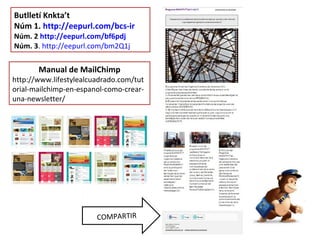 Butlletí Knkta’t
Núm 1. http://eepurl.com/bcs-ir
Núm. 2 http://eepurl.com/bf6pdj
Núm. 3. http://eepurl.com/bm2Q1j
COMPARTIR
Manual de MailChimp
http://www.lifestylealcuadrado.com/tut
orial-mailchimp-en-espanol-como-crear-
una-newsletter/
 