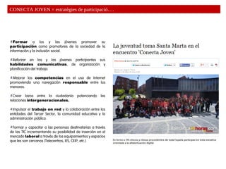 Formar a los y las jóvenes promover su
participación como promotores de la sociedad de la
información y la inclusión social.
Reforzar en los y las jóvenes participantes sus
habilidades comunicativas, de organización y
planificación del trabajo
Mejorar las competencias en el uso de Internet
promoviendo una navegación responsable entre los
menores.
Crear lazos entre la ciudadanía potenciando las
relaciones intergeneracionales.
Impulsar el trabajo en red y la colaboración entre las
entidades del Tercer Sector, la comunidad educativa y la
administración pública.
Formar y capacitar a las personas destinatarias a través
de las TIC incrementando su posibilidad de inserción en el
mercado laboral a través de los equipamientos y espacios
que les son cercanos (Telecentros, IES, CEIP, etc.)
CONECTA JOVEN = estratègies de participació….
 