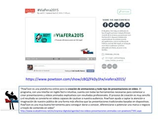 “PowToon es una plataforma online para la creación de animaciones y todo tipo de presentaciones en video. El
programa, con una interfaz en inglés fácil e intuitiva, cuenta con todas las herramientas necesarias para comenzar a
crear presentaciones y vídeos animados explicativos con resultados profesionales. El proceso de creación es muy sencillo
y el resultado se convierte en vídeos capaces de cautivar a nuestra audiencia. PowToon ayuda a captar la atención e
imaginación de nuestro público de una forma más efectiva que las presentaciones tradicionales basadas en diapositivas.
PowToon es una muy buena herramienta para conseguir darse a conocer, diferenciarse o potenciar una marca o negocio
a través de contenido en video”
http://www.euskadinnova.net/es/enpresa-digitala/agenda/crea-videos-presentaciones-animadas-con-powtoon/7391.aspx
https://www.powtoon.com/show/cBQZFkDy1hx/viafera2015/
 
