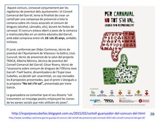 http://espaijovecubelles.blogspot.com.es/2015/02/cartell-guanyador-del-concurs-del.html
Aquest concurs, convocat conjuntament per les
regidories de joventut dels ajuntaments i el Consell
Comarcal del Garraf, tenia la finalitat de crear un
cartell per una campanya de prevenció a tota la
comarca sobre els riscos associats al consum de
drogues (alcohol, cànnabis, etc), durant les festes de
carnaval. El concurs estava obert a joves de la comarca
o matriculats/des en un centre educatiu del Garraf,
amb edat compresa entre els 18 i els 35 anys, ambdós
inclosos.
El jurat, conformat per Dídac Contreras, tècnic de
joventut de l’Ajuntament de Vilanova i la Geltrú; Lluís
Cucurull, tècnic de prevenció de la salut del projecte
TRACA; Alberta Morera, tècnica de joventut del
Consell Comarcal del Garraf; César Rivera, tècnic de
l’assessoria sobre consum de drogues de l’Oficina Jove
Garraf i Txell Sastre, dinamitzadora de l’Espai Jove
Cubelles, va decidir per unanimitat, un cop revisades
les 8 propostes presentades, que el premi s'atorgués a
la proposta “No tot s’hi val”, presentada per Irene
García.
La guanyadora va comentar que el seu disseny “vol
transmetre un missatge positiu mitjançant les icones
de les xarxes socials que més utilitzen els joves”.
http://www.canalblau.cat/irene-garcia-guanya-el-concurs-del-cartell-de-prevencio-pel-carnaval-2015-del-consell-comarcal-del-garraf/
2B
 