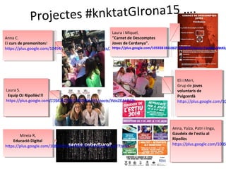 Projectes #knktatGIrona15 ….
Anna C.
El curs de premonitors!
https://goo.gl/o83msJ
Anna C.
El curs de premonitors!
https://goo.gl/o83msJ
Anna, Yaiza, Patri i Inga,
Gaudeix de l'estiu al
Ripollès
https://goo.gl/XI6xQc
Anna, Yaiza, Patri i Inga,
Gaudeix de l'estiu al
Ripollès
https://goo.gl/XI6xQc
Laura i Miquel,
"Carnet de Descomptes
Joves de Cerdanya".
https://goo.gl/NeJ1Ot
Laura i Miquel,
"Carnet de Descomptes
Joves de Cerdanya".
https://goo.gl/NeJ1Ot
Eli i Meri,
Grup de joves
voluntaris de
Puigcerdà
https://goo.gl/QmK65L
Eli i Meri,
Grup de joves
voluntaris de
Puigcerdà
https://goo.gl/QmK65L
Laura S.
Equip OJ Ripollès!!!
https://goo.gl/Nk390x
Laura S.
Equip OJ Ripollès!!!
https://goo.gl/Nk390x
Mireia R,
Educació Digital
https://goo.gl/cymYSa
Mireia R,
Educació Digital
https://goo.gl/cymYSa
 