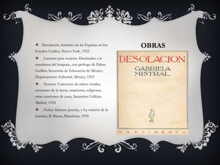 OBRAS Desolación, Instituto de las Españas en los
Estados Unidos, Nueva York, 1922
 . Lecturas para mujeres. Destinadas a la
enseñanza del lenguaje, con prólogo de Palma
Guillén; Secretaría de Educación de México,
Departamento Editorial, México, 1923
 . Ternura. Canciones de niños: rondas,
canciones de la tierra, estaciones, religiosas,
otras canciones de cuna, Saturnino Callejas,
Madrid, 1924
 . Nubes blancas: poesías, y La oración de la
maestra, B. Bauza, Barcelona, 1930
 