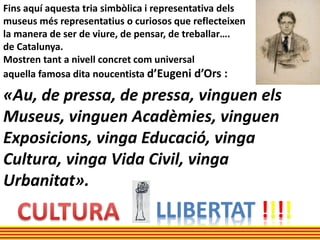 Fins aquí aquesta tria simbòlica i representativa dels
museus més representatius o curiosos que reflecteixen
la manera de ser de viure, de pensar, de treballar….
de Catalunya.
Mostren tant a nivell concret com universal
aquella famosa dita noucentista d’Eugeni d’Ors :
«Au, de pressa, de pressa, vinguen els
Museus, vinguen Acadèmies, vinguen
Exposicions, vinga Educació, vinga
Cultura, vinga Vida Civil, vinga
Urbanitat».
LLIBERTAT !!!!
 