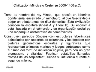 12/04/17 Pilar Morollón 2
Civilización Minoica o Cretense 3000-1400 a.C.
Toma su nombre del rey Minos, que poesía un laber...