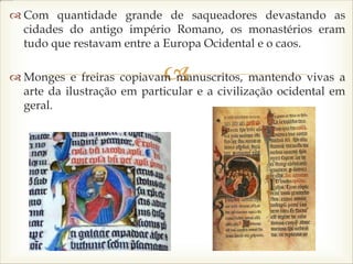 
 Com quantidade grande de saqueadores devastando as
cidades do antigo império Romano, os monastérios eram
tudo que restavam entre a Europa Ocidental e o caos.
 Monges e freiras copiavam manuscritos, mantendo vivas a
arte da ilustração em particular e a civilização ocidental em
geral.
 