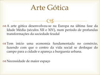 
 A arte gótica desenvolveu-se na Europa na última fase da
Idade Média (séculos XII e XIV), num período de profundas
transformações da sociedade feudal
 Tem início uma economia fundamentada no comércio,
fazendo com que o centro da vida social se desloque do
campo para a cidade e apareça a burguesia urbana.
 Necessidade de maior espaço
Arte Gótica
 