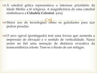 
 A catedral gótica representava o interesse prioritário da
Idade Média: a fé religiosa. A magnificência de uma catedral
simbolizava a Cidadela Celestial. (céu)
 Maior uso de tecnologias, como os guindastes para içar
pedras pesadas.
 O arco ogival (pontiagudo) tem uma leveza que aumenta a
impressão de elevação e o sentido de verticalidade. Nasce
assim no fiel uma sensação de distância evocativa da
transcendência celeste. Tem-se a ilusão de um milagre.
 