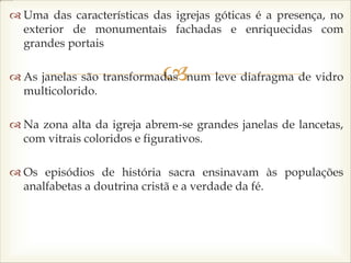 
 Uma das características das igrejas góticas é a presença, no
exterior de monumentais fachadas e enriquecidas com
grandes portais
 As janelas são transformadas num leve diafragma de vidro
multicolorido.
 Na zona alta da igreja abrem-se grandes janelas de lancetas,
com vitrais coloridos e figurativos.
 Os episódios de história sacra ensinavam às populações
analfabetas a doutrina cristã e a verdade da fé.
 