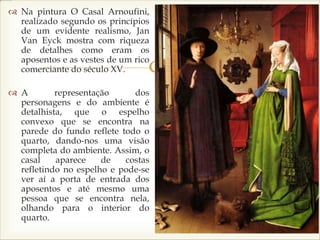 
 Na pintura O Casal Arnoufini,
realizado segundo os princípios
de um evidente realismo, Jan
Van Eyck mostra com riqueza
de detalhes como eram os
aposentos e as vestes de um rico
comerciante do século XV.
 A representação dos
personagens e do ambiente é
detalhista, que o espelho
convexo que se encontra na
parede do fundo reflete todo o
quarto, dando-nos uma visão
completa do ambiente. Assim, o
casal aparece de costas
refletindo no espelho e pode-se
ver aí a porta de entrada dos
aposentos e até mesmo uma
pessoa que se encontra nela,
olhando para o interior do
quarto.
 