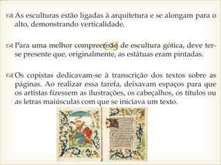 
 As esculturas estão ligadas à arquitetura e se alongam para o
alto, demonstrando verticalidade.
 Para uma melhor compreensão de escultura gótica, deve ter-
se presente que, originalmente, as estátuas eram pintadas.
 Os copistas dedicavam-se à transcrição dos textos sobre as
páginas. Ao realizar essa tarefa, deixavam espaços para que
os artistas fizessem as ilustrações, os cabeçalhos, os títulos ou
as letras maiúsculas com que se iniciava um texto.
 