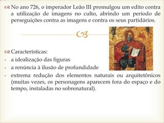 
 No ano 726, o imperador Leão III promulgou um edito contra
a utilização de imagens no culto, abrindo um período de
perseguições contra as imagens e contra os seus partidários.
 Características:
- a idealização das figuras
- a renúncia à ilusão de profundidade
- extrema redução dos elementos naturais ou arquitetônicos
(muitas vezes, os personagens aparecem fora do espaço e do
tempo, instaladas no sobrenatural).
 