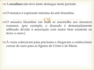 
 A escultura não teve tanto destaque neste período.
 O mosaico é expressão máxima da arte bizantina.
 O mosaico bizantino em nada se assemelha aos mosaicos
romanos. (por exemplo, o dourado é demasiadamente
utilizado devido à associação com maior bem existente na
terra: o ouro.)
 À vezes colocavam joias preciosas e chegavam a confeccionar
coroas de ouro para as figuras de Cristo e de Maria.
 