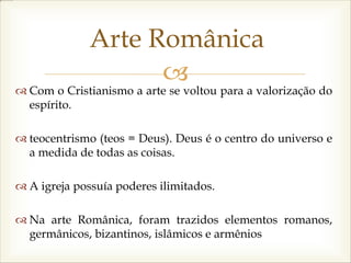 
Arte Românica
 Com o Cristianismo a arte se voltou para a valorização do
espírito.
 teocentrismo (teos = Deus). Deus é o centro do universo e
a medida de todas as coisas.
 A igreja possuía poderes ilimitados.
 Na arte Românica, foram trazidos elementos romanos,
germânicos, bizantinos, islâmicos e armênios
 