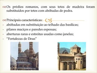 
 Os prédios romanos, com seus tetos de madeira foram
substituídos por tetos com abóbadas de pedra.
 Principais características:
- abóbadas em substituição ao telhado das basílicas;
- pilares maciços e paredes espessas;
- aberturas raras e estreitas usadas como janelas;
- “Fortalezas de Deus”
 