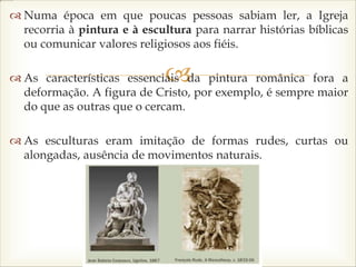 
 Numa época em que poucas pessoas sabiam ler, a Igreja
recorria à pintura e à escultura para narrar histórias bíblicas
ou comunicar valores religiosos aos fiéis.
 As características essenciais da pintura românica fora a
deformação. A figura de Cristo, por exemplo, é sempre maior
do que as outras que o cercam.
 As esculturas eram imitação de formas rudes, curtas ou
alongadas, ausência de movimentos naturais.
 