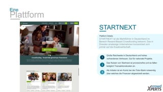 Eine 
Plattform 
STARTNEXT 
Plattform Details: 
STARTNEXT ist als Marktführer in Deutschland im 
Bereich Reward-Based Crowdfunding bekannt. Das in 
Dresden ansässige Unternehmen konzentriert sich 
primär auf die Kreativwirtschaft. 
Große Reichweite in Deutschland und hohes 
vorhandenes Vertrauen. Gut für nationale Projekte. 
1 
Das Nutzen von Startnext ist provisionsfrei und es fallen 
lediglich Transaktionskosten an. 
2 
Als Initiator ist ein Konto bei der Fidor-Bank notwendig 
über welches die Finanzen abgewickelt werden. 
3 
 